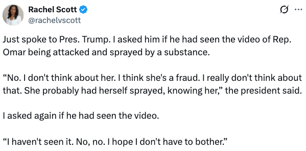 Sammendrag av en tweet av Rachel Scott som rapporterte en samtale med president Trump om en video av rep. Omar som blir angrepet. Trump uttrykte skepsis og uinteresse