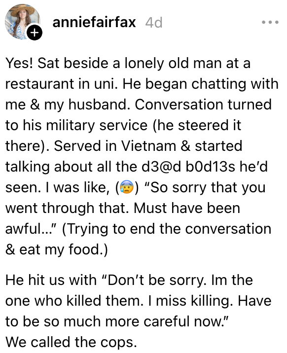 Personen beskriver en ensom gammel mann de snakket med på en restaurant. Han beskrev tiden sin i Vietnam og så de døde kroppene han drepte, og sa at han savnet å drepe. De ringte politiet på ham