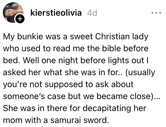 Bunkieen min var en søt kristen dame som pleide å lese Bibelen før jeg la meg. Vel en kveld før lyset slukket spurte jeg henne hva hun var inne for. Hun var der for å ha halshugget moren sin med et samurai-sverd