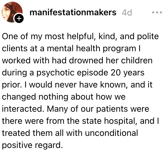 En av mine snilleste klienter ved et psykisk helseprogram jeg jobbet med hadde druknet barna hennes under en psykotisk episode 20 år tidligere. Jeg ville aldri ha visst det, og det endret ingenting på hvordan vi samhandlet. Jeg behandlet alle pasienter med positiv respekt