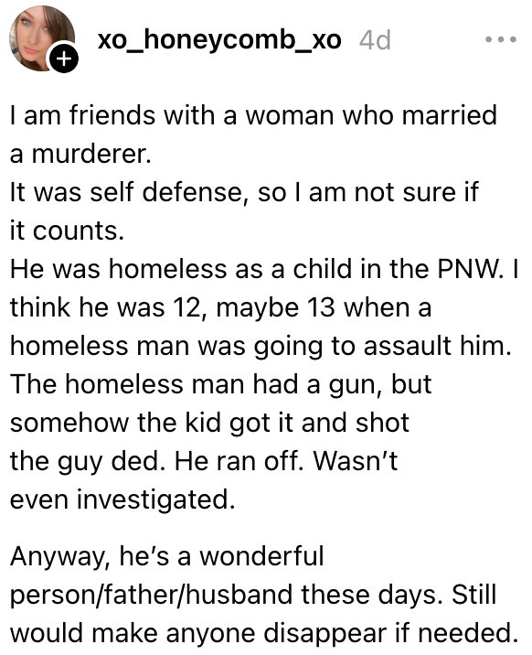Jeg er venn med en kvinne som giftet seg med en morder. Han var hjemløs som barn, og da han var rundt 13 år skulle en hjemløs mann overfalle ham. Den hjemløse mannen hadde en pistol, men ungen tok den og skjøt ham. Ble ikke undersøkt, og han er en fantastisk person