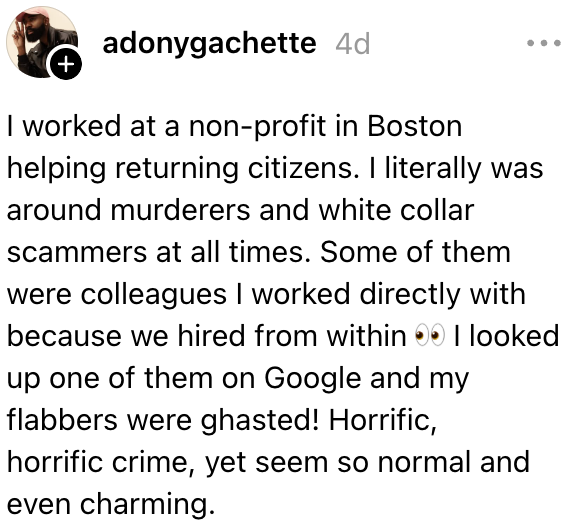 Jeg jobbet i en ideell organisasjon i Boston for å hjelpe hjemvendte borgere. Jeg var rundt mordere og hvitsnippsvindlere til enhver tid, og noen av dem var kolleger. Jeg slo opp en av dem på Google, og de begikk en forferdelig forbrytelse, men virket så sjarmerende