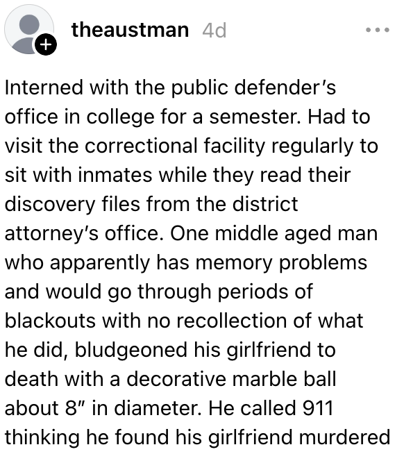 Praktiserte ved det offentlige forsvaret på college i et semester og satt med innsatte regelmessig. En middelaldrende mann ville gå gjennom perioder med blackout uten å huske hva han gjorde. Han ringte 911 og trodde han fant kjæresten drept.