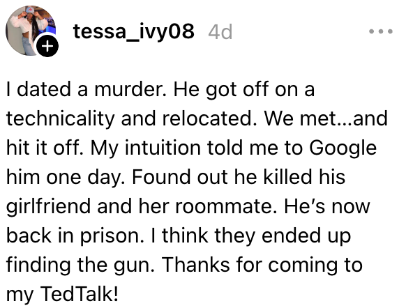 Jeg datet et drap. Han gikk av på en teknisk sak og flyttet. Vi slo det av. Intuisjonen min sa at jeg skulle Google ham en dag. Fant ut at han drepte kjæresten sin og samboeren hennes. Han er nå tilbake i fengsel. Jeg tror de endte opp med å finne pistolen