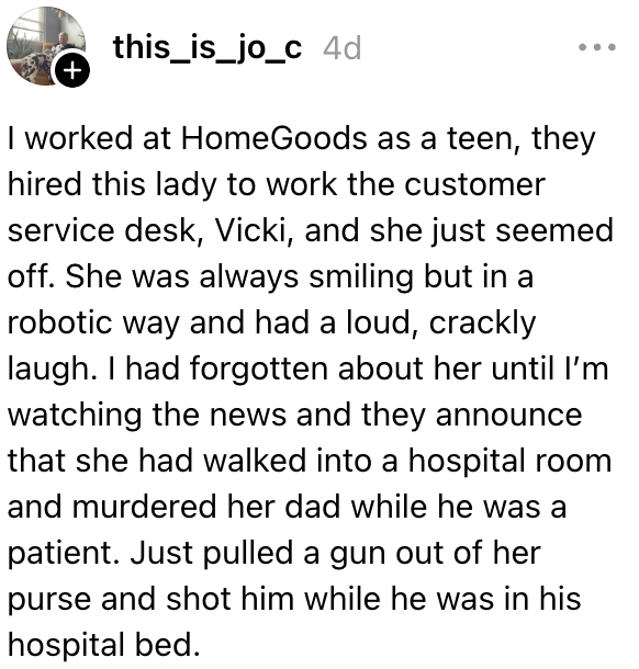 Jeg jobbet hos HomeGoods som tenåring, de ansatte denne damen til å jobbe i kundeservice, Vicki, og hun virket rett og slett avslappet. Hun gikk inn på et sykehusrom og skjøt faren sin mens han lå i en sykehusseng