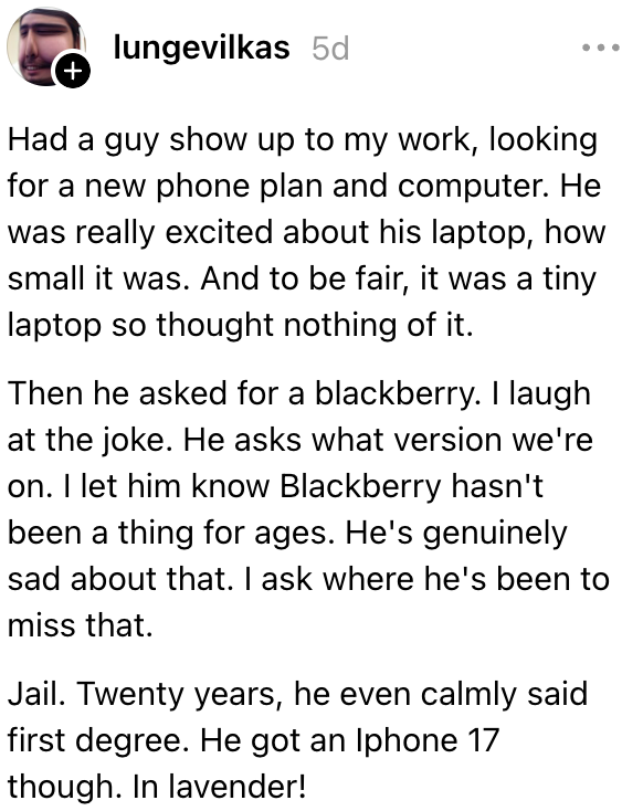 Fyren kom inn på jakt etter et nytt telefonabonnement og datamaskin. Han ba om en bjørnebær. Jeg lar ham vite at Blackberry ikke har vært en ting på evigheter og spør hvor han har vært. Fengsel. Tjue år for drap. Men han fikk en Iphone 17. I lavendel!